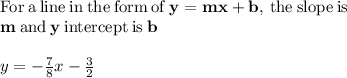 \mathrm{For\:a\:line\:in\:the\:form\:of\:}\mathbf{y=mx+b}\mathrm{,\:the\:slope\:is}\:\\\mathbf{m}\:\mathrm{and}\:\mathbf{y}\:\mathrm{intercept\:is}\:\mathbf{b}\\\\y=-\frac{7}{8}x-\frac{3}{2}