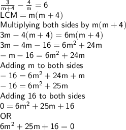 \sf \frac{3}{m+4} - \frac{4}{m} = 6\\LCM = m(m+4)\\Multiplying \ both \ sides \ by\ m(m+4)\\3m - 4(m+4) = 6m(m+4)\\3m-4m-16 = 6m^2+24m\\-m-16 = 6m^2+24m\\Adding\ m\ to\ both\ sides\\-16 = 6m^2+24m+m\\-16 = 6m^2+25m\\Adding \ 16 \ to \ both \ sides\\0 = 6m^2+25m+16\\OR\\6m^2+25m+16 = 0