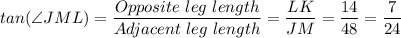 tan(\angle JML )= \dfrac{Opposite \ leg \ length}{Adjacent \ leg \ length} = \dfrac{LK}{JM} = \dfrac{14}{48} = \dfrac{7}{24}