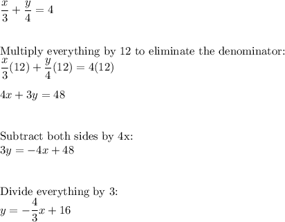 \dfrac{x}{3}+\dfrac{y}{4}=4\\\\\\\text{Multiply everything by 12 to eliminate the denominator:}\\\dfrac{x}{3}(12)+\dfrac{y}{4}(12)=4(12)\\\\4x+3y=48\\\\\\\text{Subtract both sides by 4x:}\\3y=-4x+48\\\\\\\text{Divide everything by 3:}\\y=-\dfrac{4}{3}x+16
