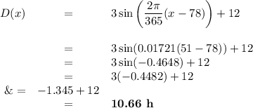 \begin{array}{rcl}D(x) &=& 3 \sin \left (\dfrac{2\pi}{365}(x - 78) \right ) + 12\\\\&=& 3 \sin (0.01721(51 - 78) ) + 12\\&=& 3\sin(-0.4648) + 12\\&=& 3(-0.4482) + 12\\\&=& -1.345 + 12\\& = & \textbf{10.66 h}\\\end{array}