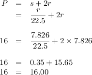 \begin{array}{rcl}P & = & s + 2r\\& = & \dfrac{r}{22.5} + 2r\\\\16 & = & \dfrac{7.826}{22.5} + 2 \times 7.826\\\\16 & = & 0.35 + 15.65\\16 & = & 16.00\\\end{array}