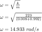 \omega = \sqrt{\frac{k}{m} } \\\\\omega =  \sqrt{\frac{223}{(0.008 + 0.992)} }\\\\\omega = 14.933 \ rad/s