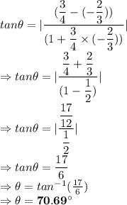 tan \theta = |\dfrac{(\dfrac{3}{4}- (-\dfrac{2}{3}))}{ (1 + \dfrac{3}{4}\times (-\dfrac{2}{3 }))}|\\\Rightarrow tan \theta = |\dfrac{\dfrac{3}{4}+\dfrac{2}{3}}{ (1 -\dfrac{1}{2})}|\\\Rightarrow tan \theta = |\dfrac{\dfrac{17}{12}}{ \dfrac{1}{2}}|\\\Rightarrow tan \theta = \dfrac{17}{6}\\\Rightarrow \theta = tan^{-1}(\frac{17}{6})\\\Rightarrow \theta = \bold{70.69^\circ}