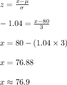 z=\frac{x-\mu}{\sigma}\\\\-1.04=\frac{x-80}{3}\\\\x=80-(1.04\times3)\\\\x=76.88\\\\x\approx 76.9