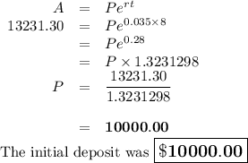 \begin{array}{rcl}A & = & Pe^{rt}\\13231.30& = & Pe^{0.035 \times 8}\\& = &Pe^{0.28}\\& = & P\times 1.3231298\\P & = &\dfrac{13231.30}{1.3231298}\\\\&=&\mathbf{10000.00}\\\end{array}\\\text{The initial deposit was  $\large \boxed{\mathbf{\$10000.00}}$}