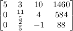 \begin{bmatrix}5&3&10&1460\\ 0&\frac{11}{5}&4&584\\ 0&\frac{2}{5}&-1&88\end{bmatrix}