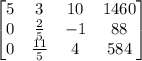 \begin{bmatrix}5&3&10&1460\\ 0&\frac{2}{5}&-1&88\\ 0&\frac{11}{5}&4&584\end{bmatrix}