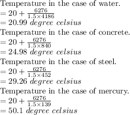 \text{Temperature in the case of water.} \\= 20 + \frac{6276}{1.5 \times 4186 } \\= 20.99 \ degree \ celsius \\\text{Temperature in the case of concrete.} \\= 20 + \frac{6276}{1.5 \times 840 } \\= 24.98 \ degree \ celsius \\\text{Temperature in the case of steel.} \\= 20 + \frac{6276}{1.5 \times 452 } \\= 29.26 \ degree \ celsius \\\text{Temperature in the case of mercury.} \\= 20 + \frac{6276}{1.5 \times 139 } \\= 50.1 \ degree \ celsius \\