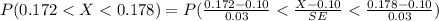 P( 0.172 <  X  <  0.178 ) =  P (\frac{ 0.172 -  0.10}{0.03}  < \frac{ X -  0.10}{SE}   <  \frac{ 0.178 -  0.10}{0.03}  )