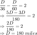 \dfrac{D}{36}-\dfrac{D}{60} = 2\\\Rightarrow \dfrac{5D-3D}{180} = 2\\\Rightarrow \dfrac{2D}{180} = 2\\\Rightarrow D = 180\ miles