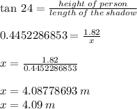 \tan \: 24 \degree =  \frac{height \: of \: person}{length \: of \: the \: shadow}  \\  \\ 0.4452286853 =  \frac{1.82}{x}  \\  \\ x =  \frac{1.82}{0.4452286853}  \\  \\ x = 4.08778693 \: m \\ x = 4.09 \: m