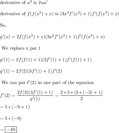 \text{derivative of } u^2\text{ is } 2uu'\\\\\text{derivative of } f(f(x^3)+x)\text{ is } (3x^2f'(x^3)+1)f'(f(x^3)+x)\\\\\text{So, }\\\\g'(x)=2f(f(x^3)+x)(3x^2f'(x^3)+1)f'(f(x^3)+x)\\\\\text{ We replace x par 1}\\\\g'(1)=2f(f(1)+1)(3f'(1)+1)f'(f(1)+1)\\\\g'(1)=2f(2)(3f'(1)+1)f'(2)\\\\\text{ We can put f'(2) in one part of the equation}\\\\f'(2)=\dfrac{2f(2)(3f'(1)+1)}{g'(1)}=\dfrac{2*5*(3*(-3)+1)}{2}\\\\=5*(-9+1)\\\\=5*(-8)\\\\=\boxed{-40}