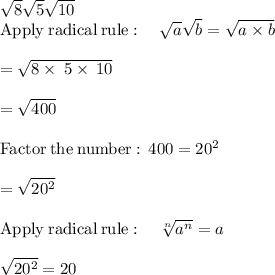 \sqrt{8}\sqrt{5}\sqrt{10}\\\mathrm{Apply\:radical\:rule}:\quad \sqrt{a}\sqrt{b}=\sqrt{a\times b}\\\\=\sqrt{8\times \:5\times \:10}\\\\=\sqrt{400}\\\\\mathrm{Factor\:the\:number:\:}\:400=20^2\\\\=\sqrt{20^2}\\\\\mathrm{Apply\:radical\:rule}:\quad \sqrt[n]{a^n}=a\\\\\sqrt{20^2}=20