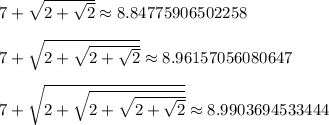 7 + \sqrt{2+\sqrt{2}} \approx 8.84775906502258\\\\7 + \sqrt{2+\sqrt{2+\sqrt{2}}} \approx 8.96157056080647\\\\7 + \sqrt{2+\sqrt{2+\sqrt{2+\sqrt{2}}}} \approx 8.9903694533444\\\\