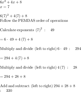6x^2 +4x +8\\x =7\\\\6(7)^2 +4(7) +8\\\mathrm{Follow\:the\:PEMDAS\:order\:of\:operations}\\\\\mathrm{Calculate\:exponents}\:\left(7\right)^2\::\quad 49\\\\=6\cdot \:49+4\left(7\right)+8\\\\\mathrm{Multiply\:and\:divide\:\left(left\:to\:right\right)}\:6\cdot \:49\::\quad 294\\\\=294+4\left(7\right)+8\\\\\mathrm{Multiply\:and\:divide\:\left(left\:to\:right\right)}\:4\left(7\right)\::\quad 28\\\\=294+28+8\\\\\mathrm{Add\:and\:subtract\:\left(left\:to\:right\right)}\:294+28+8\:\\:\quad 330