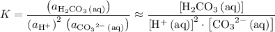 \displaystyle K = \frac{\left(a_{\mathrm{H_2CO_3\, (aq)}}\right)}{\left(a_{\mathrm{H^{+}}}\right)^2\, \left(a_{\mathrm{{CO_3}^{2-}\, (aq)}}\right)} \approx \frac{\left[\mathrm{H_2CO_3\, (aq)}\right]}{\left[\mathrm{H^{+}\, (aq)}\right]^2\cdot \left[\mathrm{{CO_3}^{2-}\, (aq)}\right]}