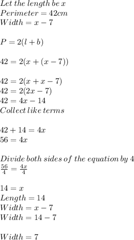 Let \:the\:length\:be \:x\\Perimeter = 42 cm\\Width = x -7\\\\P = 2(l+b)\\\\42 = 2(x+(x-7))\\\\42 = 2(x +x-7)\\42 = 2(2x-7)\\42 = 4x -14\\Collect\:like\:terms\\\\42+14=4x\\56 = 4x\\\\Divide \:both\:sides\:of\:the\:equation\:by \:4\\\frac{56}{4} = \frac{4x}{4} \\\\14 =x\\Length = 14\\Width = x-7\\Width = 14-7\\\\Width = 7