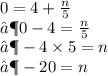 0 = 4 +  \frac{n}{5}  \\  ⟶ 0 - 4 =  \frac{n}{5}  \\  ⟶ - 4 \times 5 = n \\  ⟶  - 20 = n