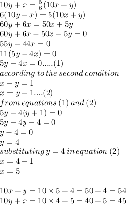 10y+ x =  \frac{5}{6} (10x + y) \\ 6(10y + x) = 5(10x + y) \\ 60y + 6x = 50x + 5y \\ 60y + 6x - 50x - 5y = 0 \\ 55y - 44x = 0 \\ 11(5y - 4x) = 0 \\ 5y - 4x = 0.....(1) \\ according \: to \: the \: second \: condition \\ x - y = 1 \\ x = y + 1....(2) \\ from \: equations \: (1) \: and \: (2) \\ 5y - 4(y + 1) = 0 \\ 5y  - 4y  - 4= 0\\ y  - 4  = 0 \\ y  =  4 \\ substituting \: y =  4 \: in \: equation \: (2) \\ x =  4 + 1 \\ x =  5 \\  \\ 10x + y = 10 \times 5 + 4 = 50 + 4 = 54 \\ 10y + x = 10 \times 4 + 5 = 40 + 5 = 45 \\