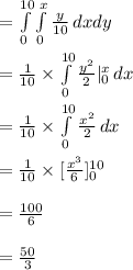 =\int\limits^{10}_{0}\int\limits^{x}_{0} {\frac{y}{10}} \, dx dy\\\\=\frac{1}{10}\times \int\limits^{10}_{0}{\frac{y^{2}}{2}}|^{x}_{0} \, dx \\\\=\frac{1}{10}\times \int\limits^{10}_{0}{\frac{x^{2}}{2}}\, dx\\\\=\frac{1}{10}\times [\frac{x^{3}}{6}]^{10}_{0}\\\\=\frac{100}{6}\\\\=\frac{50}{3}