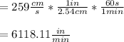 =259\frac{cm}{s}*\frac{1in}{2.54cm}*\frac{60s}{1min}\\   \\=6118.11\frac{in}{min}