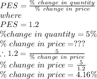 PES = \frac{\%\ change\ in\ quantity}{\%\ change\ in\ price} \\where\\PES= 1.2\\\% change\ in\ quantity = 5\%\\\%\ change\ in\ price = ???\\\therefore 1.2 = \frac{5}{\%\ change\ in\ price}\\ \%\ change\ in\ price = \frac{5}{1.2} \\\%\ change\ in\ price = 4.16\%