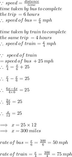 \because \: speed =  \frac{distance}{time}  \\ time \: taken \: by \: bus \: to \: complete \:  \\ the \:  trip \:  = 6 \: hours \\  \therefore \: speed \: of \: bus =  \frac{x}{6} \:  mph \\  \\ time \: taken \: by \: train \: to \: complete \:  \\ the \: same \:  trip \:  = 4 \: hours \\  \therefore \: speed \: of \: train =  \frac{x}{4} \:  mph \\  \\  \because \: \: speed \: of \: train  \\ =speed \: of \: bus \:  + 25 \: mph \\   \therefore \:  \frac{x}{4}  =  \frac{x}{6}  + 25 \\  \\  \therefore \:  \frac{x}{4}  -  \frac{x}{6}  = 25 \\   \\ \therefore \:  \frac{6x - 4x}{4 \times 6}  = 25 \\  \\ \therefore \:  \frac{2x}{24}  = 25 \\  \\\therefore \:  \frac{x}{12}  = 25 \\  \\ \implies \: x = 25 \times 12 \\ \implies \: x =300 \: miles \\  \\ rate \: of \: bus  =  \frac{x}{6} =  \frac{300}{6}  = 50 \: mph\\  \\ rate \: of \: train  =  \frac{x}{4} =  \frac{300}{4}  = 75 \: mph