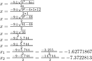 x=\frac{-b\pm\sqrt{b^2-4ac}}{2a}\\x=\frac{-9\pm\sqrt{9^2-4*1*12}}{2*1}\\x=\frac{-9\pm\sqrt{9^2-48}}{2}\\x=\frac{-9\pm\sqrt{81-48}}{2}\\x=\frac{-9\pm\sqrt{33}}{2}\\x=\frac{-9\pm\ 5.744...}{2}\\x=\frac{-9\pm\ 5.744...}{2}\\x_{1}=\frac{-9+5.744...}{2}=\frac{-3.255...}{2}=-1.62771867\\x_{2}=\frac{-9-5.744...}{2}=\frac{-14.744...}{2}=-7.3722813\\