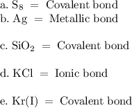 \rm a.\;S_8\;=\;Covalent\;bond\\b.\;Ag\;=\;Metallic\;bond\\\\\rm c.\;SiO_2\;=\;\rm Covalent\;bond\\\\d.\;KCl\;=\;Ionic\;bond\\\\e.\;Kr(I)\;=\;Covalent\;bond