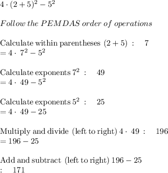 4\cdot (2+5)^2-5^2\\\\Follow\:the\:PEMDAS\:order\:of\:operations\\\\\mathrm{Calculate\:within\:parentheses}\:\left(2+5\right)\::\quad 7\\=4\cdot \:7^2-5^2\\\\\mathrm{Calculate\:exponents}\:7^2\::\quad 49\\=4\cdot \:49-5^2\\\\\mathrm{Calculate\:exponents}\:5^2\::\quad 25\\=4\cdot \:49-25\\\\\mathrm{Multiply\:and\:divide\:\left(left\:to\:right\right)}\:4\cdot \:49\::\quad 196\\=196-25\\\\\mathrm{Add\:and\:subtract\:\left(left\:to\:right\right)}\:196-25\:\\:\quad 171\\