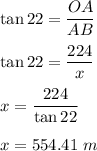 \tan22=\dfrac{OA}{AB}\\\\\tan22=\dfrac{224}{x}\\\\x=\dfrac{224}{\tan22}\\\\x=554.41\ m