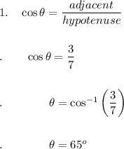 1.\quad \cos \theta=\dfrac{adjacent}{hypotenuse}\\\\\\.\quad \quad \cos \theta=\dfrac{3}{7}\\\\\\.\qquad \qquad \theta=\cos ^{-1}\bigg(\dfrac{3}{7}\bigg)\\\\\\.\qquad \qquad \theta =65^o