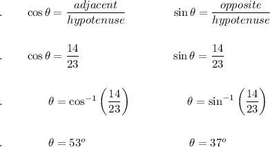 .\qquad \cos \theta=\dfrac{adjacent}{hypotenuse}\qquad \qquad \sin \theta = \dfrac{opposite}{hypotenuse}\\\\\\.\quad \quad \cos \theta=\dfrac{14}{23}\qquad \qquad \qquad \qquad \sin \theta=\dfrac{14}{23}\\\\\\.\qquad \qquad \theta=\cos ^{-1}\bigg(\dfrac{14}{23}\bigg)\qquad \qquad \quad \theta=\sin ^{-1}\bigg(\dfrac{14}{23}\bigg)\\\\\\.\qquad \qquad \theta =53^o\qquad \qquad \qquad \qquad \quad \theta =37^o