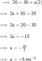 \sf \implies 20 = 30  + a(2) \\  \\ \sf \implies 2a + 30 = 20 \\  \\ \sf \implies 2a = 20 - 30 \\  \\ \sf \implies 2a =  - 10 \\  \\ \sf \implies a =  -  \frac{10}{2}  \\  \\ \sf \implies  a =  - 5 \: m {s}^{ - 2}