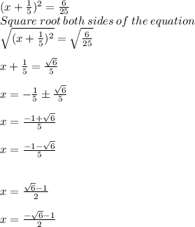 (x + \frac{1}{5} )^2 = \frac{6}{25} \\Square\:root\:both\:sides\:of\:the\:equation\\\sqrt{(x+\frac{1}{5})^2 } = \sqrt{\frac{6}{25} } \\\\x + \frac{1}{5} =\frac{\sqrt{6} }{5} \\\\x = -\frac{1}{5}\±\frac{\sqrt{6} }{5} \\\\x = \frac{-1+\sqrt{6} }{5} \\\\x = \frac{-1-\sqrt{6} }{5} \\\\\\x = \frac{\sqrt{6} -1}{2}\\\\x = \frac{-\sqrt{6} -1}{2}