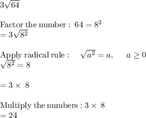 3\sqrt{64} \\\\\mathrm{Factor\:the\:number:\:}\:64=8^2\\=3\sqrt{8^2}\\\\\mathrm{Apply\:radical\:rule}:\quad \sqrt{a^2}=a,\:\quad \:a\ge 0\\\sqrt{8^2}=8\\\\=3\times\:8\\\\\mathrm{Multiply\:the\:numbers:}\:3\times\:8\\=24