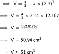 \sf \implies V =  \frac{4}{3}  \times \pi \times  {(2.3)}^{3}  \\  \\  \sf \implies V =  \frac{4}{3}  \times 3.14 \times 12.167 \\  \\ \sf \implies V =    \frac{152.81752}{3} \\  \\   \sf \implies V =  50.94 \:  {cm}^{3}  \\  \\   \sf \implies V  \approx 51 \:  {cm}^{ 3}