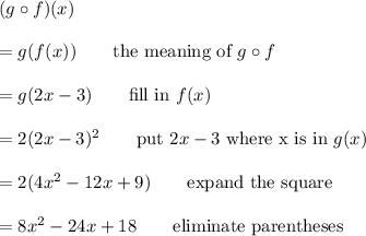(g\circ f)(x)\\\\=g(f(x))\qquad\text{the meaning of $g\circ f$}\\\\=g(2x-3)\qquad\text{fill in $f(x)$}\\\\=2(2x-3)^2\qquad\text{put $2x-3$ where x is in $g(x)$}\\\\=2(4x^2-12x+9)\qquad\text{expand the square}\\\\=8x^2-24x+18\qquad\text{eliminate parentheses}