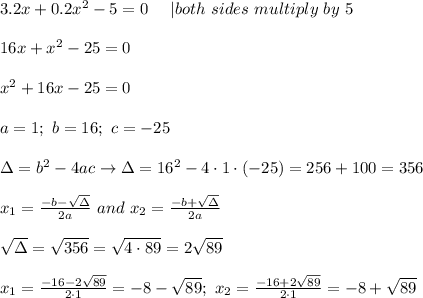 3.2x+0.2x^2-5=0\ \ \ \ |both\ sides\ multiply\ by\ 5\\\\16x+x^2-25=0\\\\x^2+16x-25=0\\\\a=1;\ b=16;\ c=-25\\\\\Delta=b^2-4ac\to\Delta=16^2-4\cdot1\cdot(-25)=256+100=356\\\\x_1=\frac{-b-\sqrt\Delta}{2a}\ and\ x_2=\frac{-b+\sqrt\Delta}{2a}\\\\\sqrt\Delta=\sqrt{356}=\sqrt{4\cdot89}=2\sqrt{89}\\\\x_1=\frac{-16-2\sqrt{89}}{2\cdot1}=-8-\sqrt{89};\ x_2=\frac{-16+2\sqrt{89}}{2\cdot1}=-8+\sqrt{89}