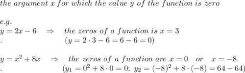 the\ argument\ x\, for\ which\ the\ value\ y\ of\ the\ function\ is\ zero\\\\e.g.\\y=2x-6\ \ \ \Rightarrow\ \ \ the\ zeros\ of\ a\ function\ is\ x=3\\.\ \ \ \ \ \ \ \ \ \ \ \ \ \ \ \ \ \ \ \ \ \ \ \ (y=2\cdot3-6=6-6=0)\\\\y=x^2+8x\ \ \ \Rightarrow\ \ \ the\ zeros\ of\ a\ function\ are\ x=0\ \ \ or\ \ \ x=-8\\.\ \ \ \ \ \ \ \ \ \ \ \ \ \ \ \ \ \ \ \ \ \ \ (y_1=0^2+8\cdot0=0;\ y_2=(-8)^2+8\cdot(-8)=64-64)