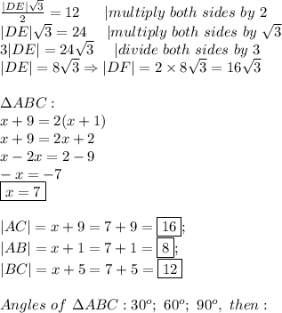 \frac{|DE|\sqrt3}{2}=12\ \ \ \ \ |multiply\ both\ sides\ by\ 2\\|DE|\sqrt3=24\ \ \ \ |multiply\ both\ sides\ by\ \sqrt3\\3|DE|=24\sqrt3\ \ \ \ |divide\ both\ sides\ by\ 3\\|DE|=8\sqrt3\Rightarrow|DF|=2\times8\sqrt3=16\sqrt3\\\\\Delta ABC:\\x+9=2(x+1)\\x+9=2x+2\\x-2x=2-9\\-x=-7\\\boxed{x=7}\\\\|AC|=x+9=7+9=\fbox{16};\\|AB|=x+1=7+1=\fbox8;\\|BC|=x+5=7+5=\fbox{12}\\\\Angles\ of\ \Delta ABC:30^o;\ 60^o;\ 90^o,\ then: