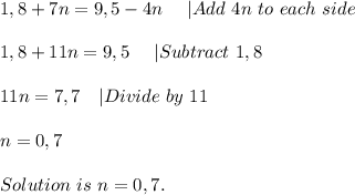 1,8+7n=9,5-4n\ \ \ \ |Add\ 4n\ to\ each\ side\\\\&#10;1,8+11n=9,5\ \ \ \ |Subtract\ 1,8\\\\&#10;11n=7,7\ \ \ |Divide\ by\ 11\\\\&#10;n=0,7\\\\Solution\ is\ n=0,7.