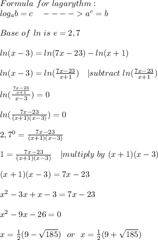 Formula\ for\ lagarythm:\\&#10;log_ab=c\ \ \ ---- a^c=b\\\\Base\ of\ ln \ is\ e=2,7\\\\ln(x-3)=ln(7x-23)-ln(x+1)\\\\&#10;ln(x-3)=ln(\frac{7x-23}{x+1})\ \ \ | subtract\ ln(\frac{7x-23}{x+1})\\\\&#10;ln(\frac{\frac{7x-23}{x+1}}{x-3})=0\\\\&#10;ln(\frac{7x-23}{(x+1)(x-3)})=0\\\\&#10;2,7^0=\frac{7x-23}{(x+1)(x-3)}\\\\&#10;1=\frac{7x-23}{(x+1)(x-3)}\ \ \ | multiply\ by\ (x+1)(x-3)\\\\&#10;(x+1)(x-3)=7x-23\\\\&#10;x^2-3x+x-3=7x-23\\\\&#10;x^2-9x-26=0\\\\x=\frac{1}{2}(9-\sqrt{185})\ \ or\ \ x=\frac{1}{2}(9+\sqrt{185})&#10;