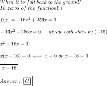 When\ it\ to\ fall\ back\ to\ the\ ground?\\In\ zeros\ of\ the\ function! ;)\\\\f(x)=-16x^2+256x=0\\\\-16x^2+256x=0\ \ \ \ |divide\ both\ sides\ by\ (-16)\\\\x^2-16x=0\\\\x(x-16)=0\iff x=0\ or\ x-16=0\\\\\boxed{x=16}\\\\\boxed{\boxed{C}}