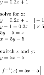 y=0.2x+1 \\ \\&#10;\hbox{solve for x:} \\&#10;y=0.2x+1 \ \ \ |-1 \\&#10;y-1=0.2x \ \ \ |\times 5 \\&#10;5y-5=x \\&#10;x=5y-5 \\ \\&#10;\hbox{switch x and y:} \\&#10;y=5x-5 \\ \\&#10;\boxed{f^{-1}(x)=5x-5}