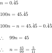 n=0.\dot { 4 } \dot { 5 } \\ \\ 100n=45.\dot { 4 } \dot { 5 } \\ \\ 100n-n=45.\dot { 4 } \dot { 5 } -0.\dot { 4 } \dot { 5 } \\ \\ \therefore \quad 99n=45\\ \\ \therefore \quad n=\frac { 45 }{ 99 } =\frac { 5 }{ 11 }