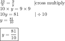 \frac{10}{9} = \frac{9}{y} \ \ \ \ \ \ \ \ \ \ \ \ |\hbox{cross multiply} \\&#10;10 \times y=9 \times 9 \\&#10;10y=81 \ \ \ \ \ \ \ \ \ \ |\div 10 \\&#10;y=\frac{81}{10} \\ \\&#10;\boxed{y=\frac{81}{10}}