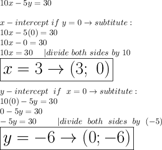 10x-5y=30\\\\x-intercept\ if\ y=0\to subtitute:\\10x-5(0)=30\\10x-0=30\\10x=30\ \ \ \ |divide\ both\ sides\ by\ 10\\\huge\boxed{x=3\to(3;\ 0)}\\\\y-intercept\ if\ x=0\to subtitute:\\10(0)-5y=30\\0-5y=30\\-5y=30\ \ \ \ |divide\ both\ sides\ by\ (-5)\\\boxed{y=-6\to(0;-6)}