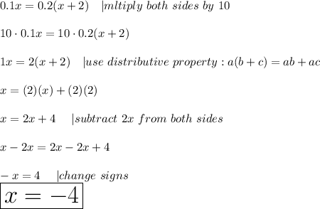 0.1x=0.2(x+2)\ \ \ |mltiply\ both\ sides\ by\ 10\\\\10\cdot0.1x=10\cdot0.2(x+2)\\\\1x=2(x+2)\ \ \ |use\ distributive\ property:a(b+c)=ab+ac\\\\x=(2)(x)+(2)(2)\\\\x=2x+4\ \ \ \ |subtract\ 2x\ from\ both\ sides\\\\x-2x=2x-2x+4\\\\-x=4\ \ \ \ |change\ signs\\\huge\boxed{x=-4}